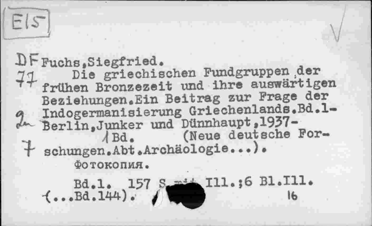 ﻿X) Ь Fuchs , S і egfrі ed •
77 Die griechischen Fundgruppen Дет frühen Bronzezeit und ihre auswärtigen Beziehungen«Ein Beitrag zur Frage der й Indogermanisierung Griechenlands.Bd.l-<Z* Berlin,Junker und Dünnhaupt,1937-„|Bd. (Neue deutsche For-T schungen.Abt »Archäologie.••)•
Фотокопия.
Bd.l. 157 S_^^I11.;6 Bl.111»
.Bd.144). /	lb